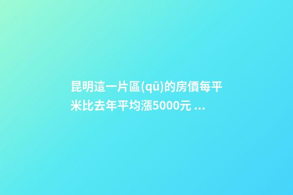 昆明這一片區(qū)的房價每平米比去年平均漲5000元！面對約談和調(diào)控，昆明房價會怎樣？